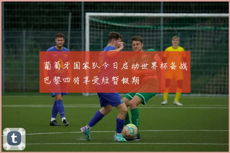 葡萄牙国家队今日启动世界杯备战巴黎四将享受短暂假期