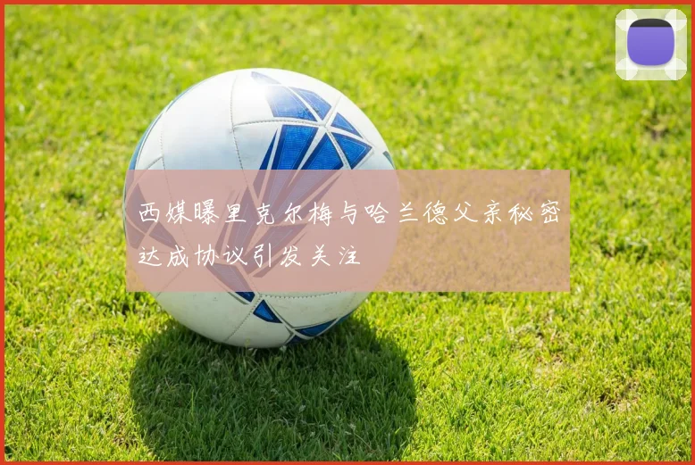 西媒曝里克尔梅与哈兰德父亲秘密达成协议引发关注