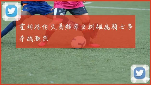 霍姆格伦交易赔率分析雄鹿骑士争夺战激烈