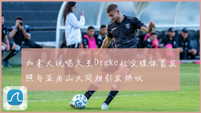 加拿大说唱天王Drake社交媒体首发照与亚历山大同框引发热议