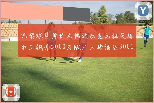 巴黎球员身价大幅波动克瓦拉茨赫利亚飙升5000万欧三人涨幅达3000万欧