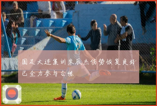 国足大连集训朱辰杰伤势恢复良好已全力参与合练