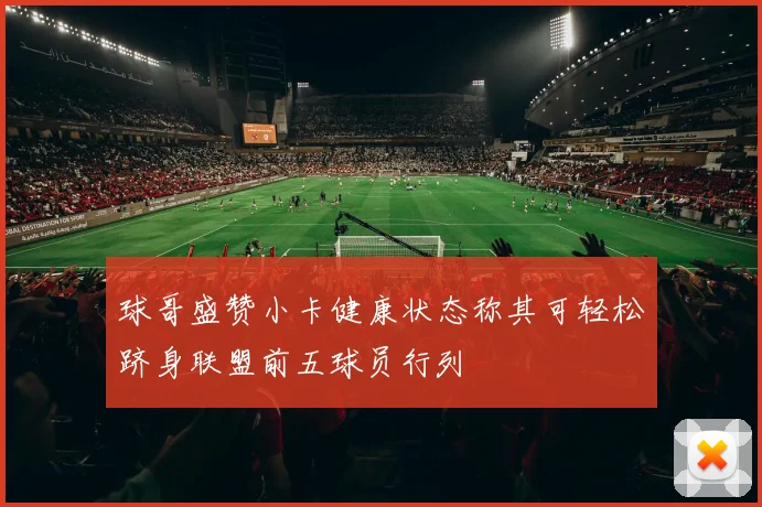 球哥盛赞小卡健康状态称其可轻松跻身联盟前五球员行列