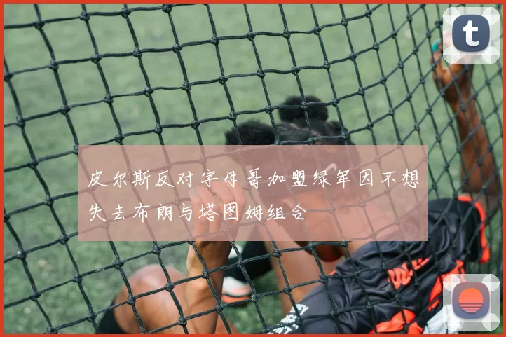 皮尔斯反对字母哥加盟绿军因不想失去布朗与塔图姆组合
