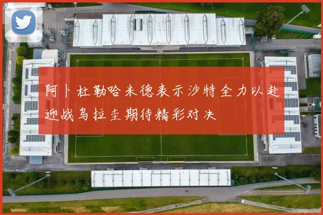 阿卜杜勒哈米德表示沙特全力以赴迎战乌拉圭期待精彩对决