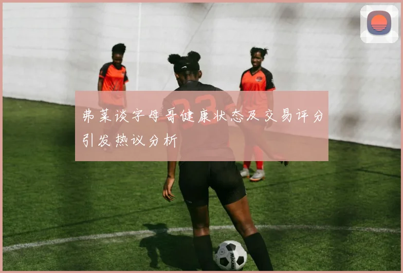 弗莱谈字母哥健康状态及交易评分引发热议分析