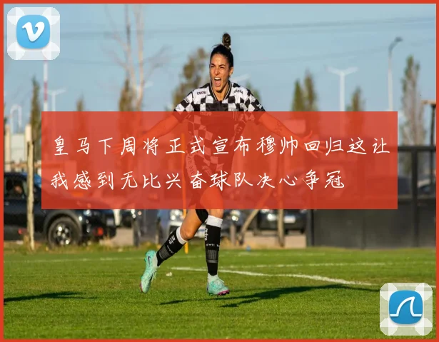 皇马下周将正式宣布穆帅回归这让我感到无比兴奋球队决心争冠