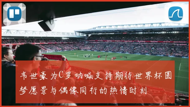韦世豪为C罗呐喊支持期待世界杯圆梦愿景与偶像同行的热情时刻