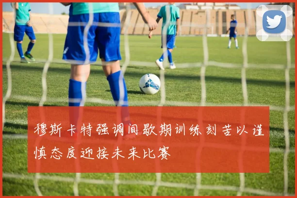 穆斯卡特强调间歇期训练刻苦以谨慎态度迎接未来比赛