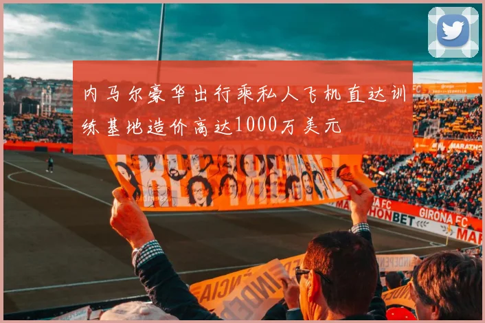 内马尔豪华出行乘私人飞机直达训练基地造价高达1000万美元