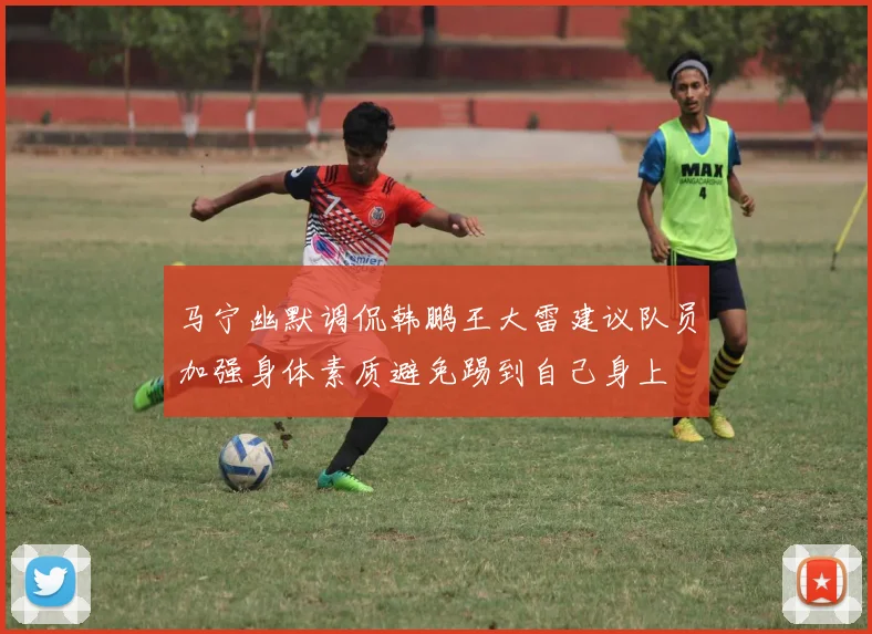 马宁幽默调侃韩鹏王大雷建议队员加强身体素质避免踢到自己身上